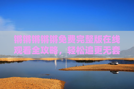 锵锵锵锵锵免费完整版在线观看全攻略,轻松追更无套路,正版渠道大公开!锵锵锵锵锵免费完整版观看攻略,无套路追更+正版渠道全公开 锵锵锵锵锵免费完整版在线观看全攻略,轻松追更无套路,正版渠道大公开!锵锵锵锵锵免费完整版观看攻略,无套路追更+正版渠道全公开