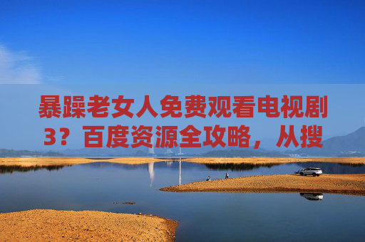 暴躁老女人免费观看电视剧3?百度资源全攻略,从搜剧到追剧的避坑指南 暴躁老女人免费观看电视剧3?百度资源全攻略,从搜剧到追剧的避坑指南
