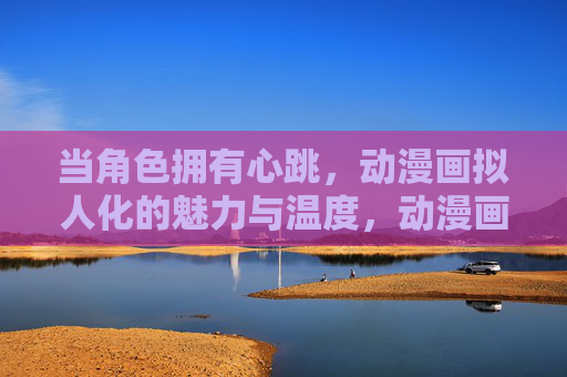 当角色拥有心跳,动漫画拟人化的魅力与温度,动漫画拟人化,角色心跳里的温度与魅力 当角色拥有心跳,动漫画拟人化的魅力与温度,动漫画拟人化,角色心跳里的温度与魅力