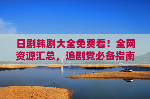 日剧韩剧大全免费看！全网资源汇总，追剧党必备指南，日剧韩剧免费看！全网资源汇总，追剧党必备指南