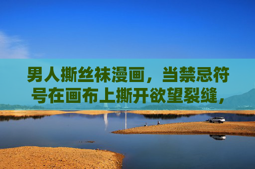 男人撕丝袜漫画，当禁忌符号在画布上撕开欲望裂缝，撕开禁忌，画布欲望裂缝