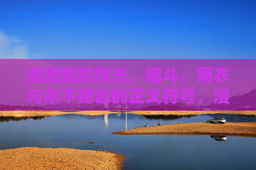 漫画里的探长,烟斗、雨衣与永不褪色的正义符号,漫画探长,烟斗雨衣与永不褪色的正义符号 漫画里的探长,烟斗、雨衣与永不褪色的正义符号,漫画探长,烟斗雨衣与永不褪色的正义符号
