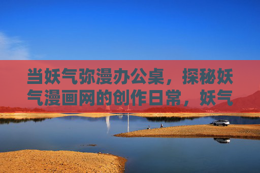 当妖气弥漫办公桌,探秘妖气漫画网的创作日常,妖气漫桌,妖气漫画网创作日常探秘 当妖气弥漫办公桌,探秘妖气漫画网的创作日常,妖气漫桌,妖气漫画网创作日常探秘
