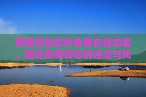 警惕黄色软件免费在线观看,藏在免费背后的违法与风险,警惕黄色软件免费在线观看,违法与风险藏其中 警惕黄色软件免费在线观看,藏在免费背后的违法与风险,警惕黄色软件免费在线观看,违法与风险藏其中