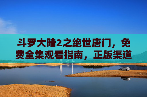 斗罗大陆2之绝世唐门，免费全集观看指南，正版渠道更安心！斗罗大陆2之绝世唐门免费全集观看指南，正版渠道更安心