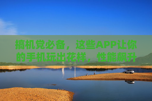 搞机党必备,这些APP让你的手机玩出花样,性能飙升!搞机党必备APP,手机玩出花样,性能飙升! 搞机党必备,这些APP让你的手机玩出花样,性能飙升!搞机党必备APP,手机玩出花样,性能飙升!