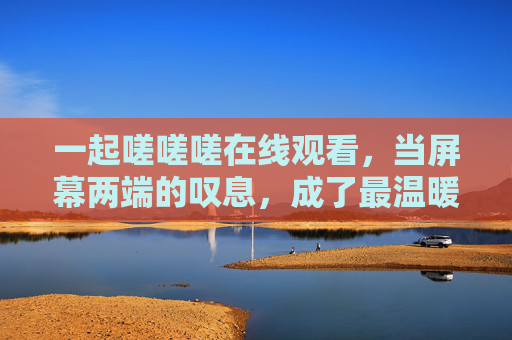 一起嗟嗟嗟在线观看,当屏幕两端的叹息,成了最温暖的共鸣,一起嗟叹,屏幕两端的温暖共鸣 一起嗟嗟嗟在线观看,当屏幕两端的叹息,成了最温暖的共鸣,一起嗟叹,屏幕两端的温暖共鸣