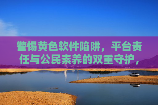 警惕黄色软件陷阱,平台责任与公民素养的双重守护,警惕黄色软件陷阱,平台责任与公民素养的双重守护 警惕黄色软件陷阱,平台责任与公民素养的双重守护,警惕黄色软件陷阱,平台责任与公民素养的双重守护