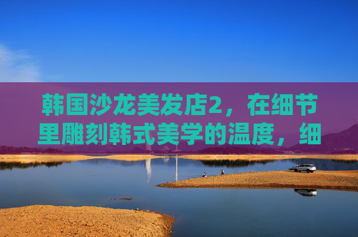 韩国沙龙美发店2,在细节里雕刻韩式美学的温度,细节里的韩式美学,沙龙里的温度 韩国沙龙美发店2,在细节里雕刻韩式美学的温度,细节里的韩式美学,沙龙里的温度