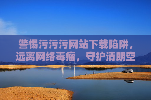 警惕污污污网站下载陷阱，远离网络毒瘤，守护清朗空间，警惕污污污网站下载陷阱，守护网络清朗空间