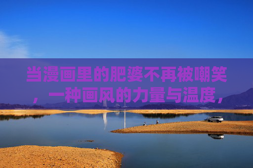 当漫画里的肥婆不再被嘲笑，一种画风的力量与温度，漫画肥婆不再被嘲笑，画风的力量与温度