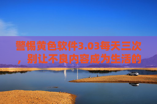 警惕黄色软件3.03每天三次,别让不良内容成为生活的毒药,警惕黄色软件3.03每天三次,不良内容勿成生活毒药 警惕黄色软件3.03每天三次,别让不良内容成为生活的毒药,警惕黄色软件3.03每天三次,不良内容勿成生活毒药