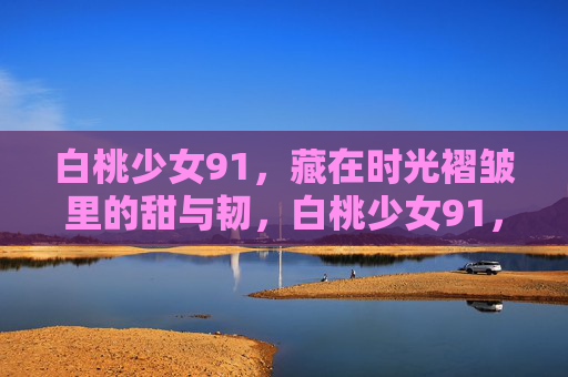 白桃少女91,藏在时光褶皱里的甜与韧,白桃少女91,时光褶皱里的甜与韧 白桃少女91,藏在时光褶皱里的甜与韧,白桃少女91,时光褶皱里的甜与韧