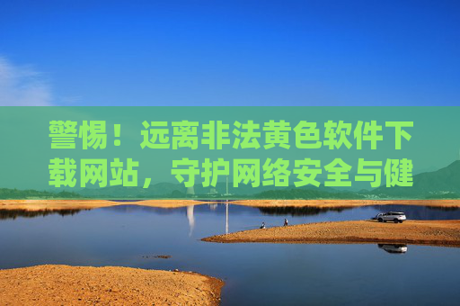 警惕!远离非法黄色软件下载网站,守护网络安全与健康,远离非法黄色软件下载网站,守护网络安全与健康 警惕!远离非法黄色软件下载网站,守护网络安全与健康,远离非法黄色软件下载网站,守护网络安全与健康