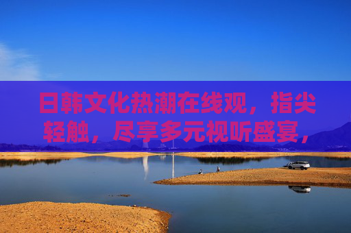 日韩文化热潮在线观,指尖轻触,尽享多元视听盛宴,指尖轻触,尽享日韩文化视听盛宴 日韩文化热潮在线观,指尖轻触,尽享多元视听盛宴,指尖轻触,尽享日韩文化视听盛宴