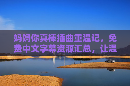 妈妈你真棒插曲重温记,免费中文字幕资源汇总,让温暖触手可及,妈妈你真棒插曲重温,免费中文字幕资源,温暖触手可及 妈妈你真棒插曲重温记,免费中文字幕资源汇总,让温暖触手可及,妈妈你真棒插曲重温,免费中文字幕资源,温暖触手可及