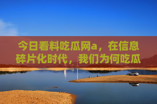 今日看料吃瓜网a,在信息碎片化时代,我们为何吃瓜上瘾?信息碎片化时代,我们为何吃瓜上瘾? 今日看料吃瓜网a,在信息碎片化时代,我们为何吃瓜上瘾?信息碎片化时代,我们为何吃瓜上瘾?