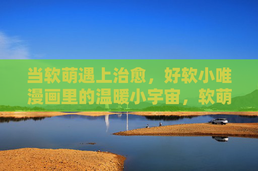 当软萌遇上治愈,好软小唯漫画里的温暖小宇宙,软萌治愈,好软小唯漫画的温暖小宇宙 当软萌遇上治愈,好软小唯漫画里的温暖小宇宙,软萌治愈,好软小唯漫画的温暖小宇宙