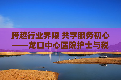 跨越行业界限 共学服务初心——龙口中心医院护士与税务局长在线观看专题学习侧记,跨越行业界限 共学服务初心 跨越行业界限 共学服务初心——龙口中心医院护士与税务局长在线观看专题学习侧记,跨越行业界限 共学服务初心