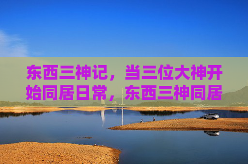 东西三神记，当三位大神开始同居日常，东西三神同居日常记