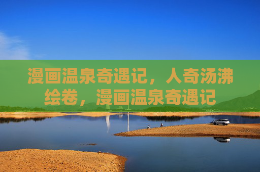 漫画温泉奇遇记,人奇汤沸绘卷,漫画温泉奇遇记 漫画温泉奇遇记,人奇汤沸绘卷,漫画温泉奇遇记