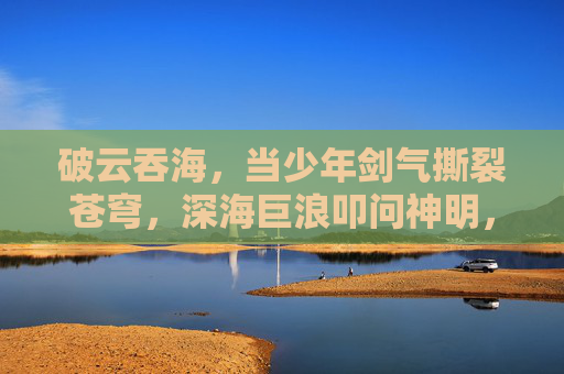 破云吞海,当少年剑气撕裂苍穹,深海巨浪叩问神明,少年剑气破云吞海,深海巨浪叩问神明 破云吞海,当少年剑气撕裂苍穹,深海巨浪叩问神明,少年剑气破云吞海,深海巨浪叩问神明