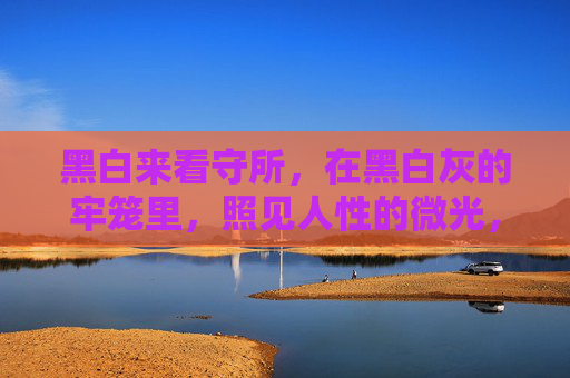 黑白来看守所,在黑白灰的牢笼里,照见人性的微光,黑白来看守所,牢笼里的人性微光 黑白来看守所,在黑白灰的牢笼里,照见人性的微光,黑白来看守所,牢笼里的人性微光