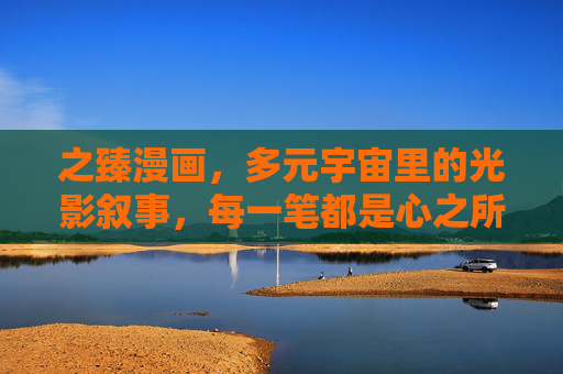 之臻漫画,多元宇宙里的光影叙事,每一笔都是心之所向,之臻漫画,多元宇宙光影心笔 之臻漫画,多元宇宙里的光影叙事,每一笔都是心之所向,之臻漫画,多元宇宙光影心笔