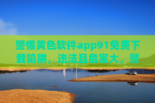 警惕黄色软件app91免费下载陷阱，违法且危害大，警惕app91黄色软件免费下载陷阱，违法危害大