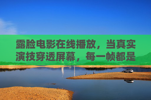 露脸电影在线播放,当真实演技穿透屏幕,每一帧都是生活的温度 露脸电影在线播放,当真实演技穿透屏幕,每一帧都是生活的温度