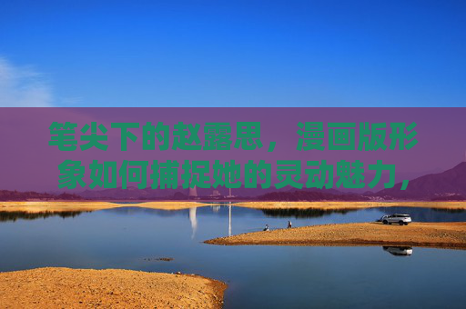 笔尖下的赵露思,漫画版形象如何捕捉她的灵动魅力,笔尖勾勒赵露思漫画灵动魅力 笔尖下的赵露思,漫画版形象如何捕捉她的灵动魅力,笔尖勾勒赵露思漫画灵动魅力