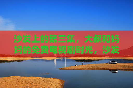 沙发上的第三集,大叔和妈妈的免费电视剧时光,沙发第三集,大叔与妈妈的免费电视剧时光 沙发上的第三集,大叔和妈妈的免费电视剧时光,沙发第三集,大叔与妈妈的免费电视剧时光