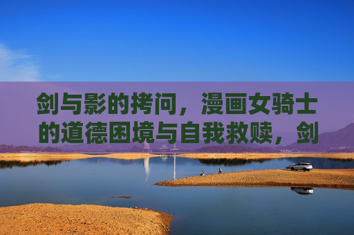 剑与影的拷问,漫画女骑士的道德困境与自我救赎,剑影拷问,女骑士的道德困境与自我救赎 剑与影的拷问,漫画女骑士的道德困境与自我救赎,剑影拷问,女骑士的道德困境与自我救赎