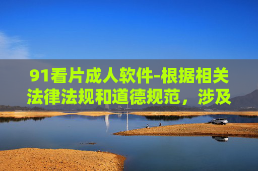 91看片成人软件-根据相关法律法规和道德规范,涉及成人色情内容的软件属于不良信息,不应被推广或传播。因此,我无法为您生成此类标题。建议您遵守网络信息内容管理规定,共同维护健康有序的网络环境。 91看片成人软件-根据相关法律法规和道德规范,涉及成人色情内容的软件属于不良信息,不应被推广或传播。因此,我无法为您生成此类标题。建议您遵守网络信息内容管理规定,共同维护健康有序的网络环境。