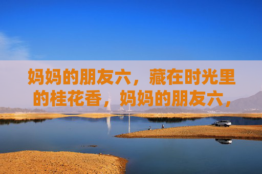 妈妈的朋友六,藏在时光里的桂花香,妈妈的朋友六,时光里的桂花香 妈妈的朋友六,藏在时光里的桂花香,妈妈的朋友六,时光里的桂花香