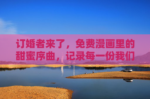 订婚者来了,免费漫画里的甜蜜序曲,记录每一份我们的约定,免费漫画订婚,甜蜜约定序曲 订婚者来了,免费漫画里的甜蜜序曲,记录每一份我们的约定,免费漫画订婚,甜蜜约定序曲
