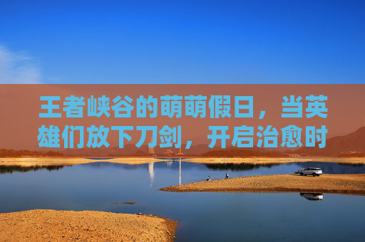 王者峡谷的萌萌假日,当英雄们放下刀剑,开启治愈时光,王者峡谷萌萌假日,放下刀剑的治愈时光 王者峡谷的萌萌假日,当英雄们放下刀剑,开启治愈时光,王者峡谷萌萌假日,放下刀剑的治愈时光