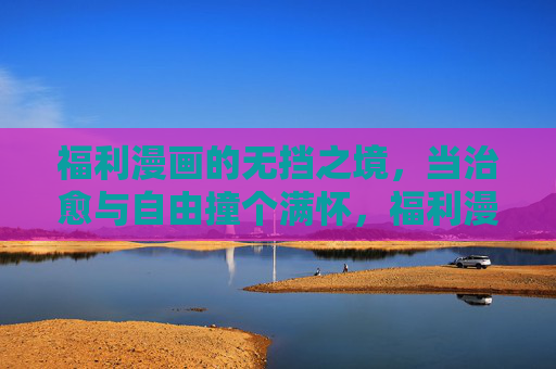 福利漫画的无挡之境,当治愈与自由撞个满怀,福利漫画,治愈与自由的无挡之境 福利漫画的无挡之境,当治愈与自由撞个满怀,福利漫画,治愈与自由的无挡之境