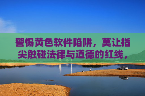 警惕黄色软件陷阱,莫让指尖触碰法律与道德的红线,警惕黄色软件陷阱,指尖莫触法律道德红线 警惕黄色软件陷阱,莫让指尖触碰法律与道德的红线,警惕黄色软件陷阱,指尖莫触法律道德红线