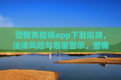 警惕黄视频app下载陷阱,法律风险与危害警示,警惕黄视频app下载陷阱,法律风险与危害警示 警惕黄视频app下载陷阱,法律风险与危害警示,警惕黄视频app下载陷阱,法律风险与危害警示