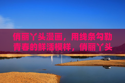 俏丽丫头漫画，用线条勾勒青春的鲜活模样，俏丽丫头漫画，线条勾勒的青春鲜活