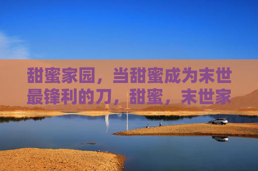 甜蜜家园,当甜蜜成为末世最锋利的刀,甜蜜,末世家园的锋刃 甜蜜家园,当甜蜜成为末世最锋利的刀,甜蜜,末世家园的锋刃