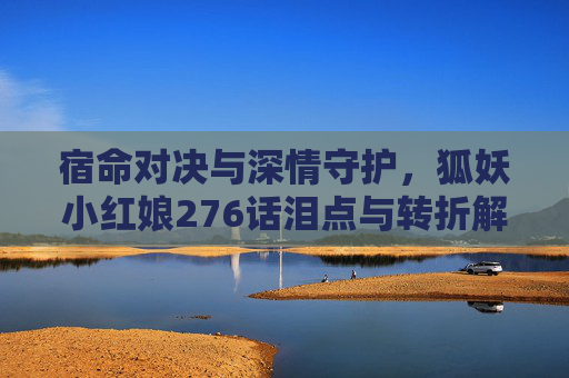 宿命对决与深情守护,狐妖小红娘276话泪点与转折解析 宿命对决与深情守护,狐妖小红娘276话泪点与转折解析