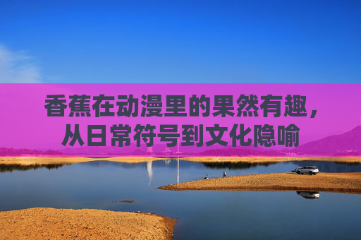 香蕉在动漫里的果然有趣,从日常符号到文化隐喻 香蕉在动漫里的果然有趣,从日常符号到文化隐喻