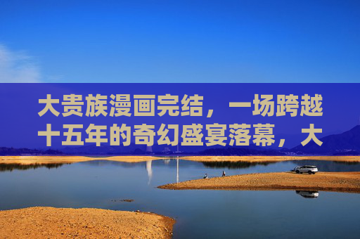 大贵族漫画完结，一场跨越十五年的奇幻盛宴落幕，大贵族十五载奇幻盛宴落幕
