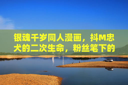 银魂千岁同人漫画,抖M忠犬的二次生命,粉丝笔下的爱与狂想,银魂千岁,抖M忠犬的二次生命狂想 银魂千岁同人漫画,抖M忠犬的二次生命,粉丝笔下的爱与狂想,银魂千岁,抖M忠犬的二次生命狂想