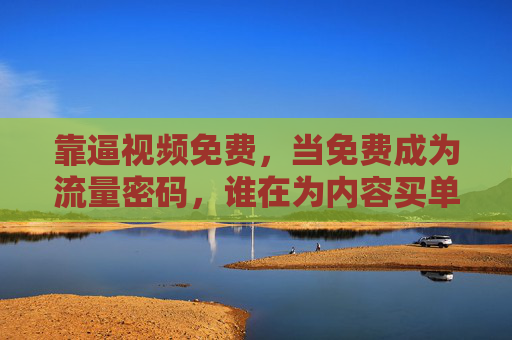 靠逼视频免费,当免费成为流量密码,谁在为内容买单?免费视频的流量密码,谁在买单? 靠逼视频免费,当免费成为流量密码,谁在为内容买单?免费视频的流量密码,谁在买单?