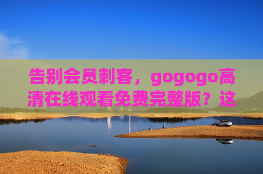 告别会员刺客，gogogo高清在线观看免费完整版？这些正版渠道让你安心追剧，告别会员刺客！正版免费高清安心追剧渠道