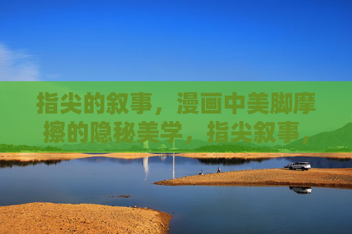 指尖的叙事,漫画中美脚摩擦的隐秘美学,指尖叙事,漫画美脚摩擦的隐秘美学 指尖的叙事,漫画中美脚摩擦的隐秘美学,指尖叙事,漫画美脚摩擦的隐秘美学