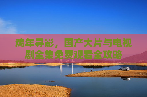 鸡年寻影,国产大片与电视剧全集免费观看全攻略 鸡年寻影,国产大片与电视剧全集免费观看全攻略